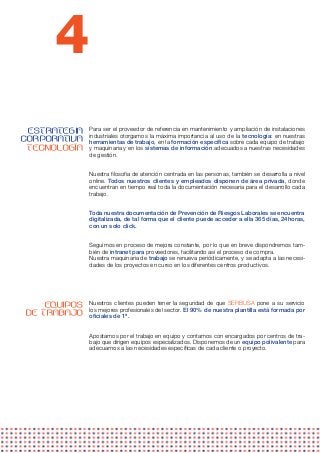 4
 ESTRATEGIA   Para ser el proveedor de referencia en mantenimiento y ampliación de instalaciones
              industriales otorgamos la máxima importancia al uso de la tecnología: en nuestras
CORPORATIVA   herramientas de trabajo, en la formación específica sobre cada equipo de trabajo
 TECNOLOGÍA   y maquinaria y en los sistemas de información adecuados a nuestras necesidades
              de gestión.


              Nuestra filosofía de atención centrada en las personas, también se desarrolla a nivel
              online. Todos nuestros clientes y empleados disponen de área privada, donde
              encuentran en tiempo real toda la documentación necesaria para el desarrollo cada
              trabajo.


              Toda nuestra documentación de Prevención de Riesgos Laborales se encuentra
              digitalizada, de tal forma que el cliente puede acceder a ella 365 días, 24horas,
              con un solo click.


              Seguimos en proceso de mejora constante, por lo que en breve dispondremos tam-
              bién de intranet para proveedores, facilitando así el proceso de compra.
              Nuestra maquinaria de trabajo se renueva periódicamente, y se adapta a las necesi-
              dades de los proyectos en curso en los diferentes centros productivos.
               




    EQUIPOS   Nuestros clientes pueden tener la seguridad de que SERBUSA pone a su servicio
              los mejores profesionales del sector. El 90% de nuestra plantilla está formada por
DE TRABAJO    oficiales de 1ª.


              Apostamos por el trabajo en equipo y contamos con encargados por centros de tra-
              bajo que dirigen equipos especializados. Disponemos de un equipo polivalente para
              adecuarnos a las necesidades específicas de cada cliente o proyecto.
               
 