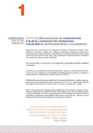1
CONÓCENOS SERBUSA ofrece soluciones de mantenimiento
  NUESTRA industrial y ampliación de instalaciones
  EMPRESA industriales en centros productivos y no productivos

              Mantenimiento o modificación de instalaciones térmicas y de fluidos, montaje y man-
              tenimiento mecánico, trabajos de soldadura, calderería, metalurgia, proyectos de
              modificación del equipo industrial, mantenimiento de plantas de producción, instala-
              ciones de producción de calor, agua y gas, instalaciones de climatización y ventilación
              son algunas de nuestras áreas de trabajo.


              Una empresa líder, que garantiza unas relaciones comerciales flexibles, estables
              y cercanas.


              Contamos con cualificados profesionales del sector según las necesidades del cliente,
              lo que nos ha convertido en el proveedor de referencia para grandes compañías y
              multinacionales implantadas en nuestro área de influencia.


              Calidad del equipo humano, rapidez en la toma de decisiones y medios adecua-
              dos crean el valor diferencial de una empresa como SERBUSA, que trabaja cada día
              para seguir manteniendo la confianza de sus clientes, proveedores y equipo.


              Hemos sido pioneros en la región en la implantación de sistemas de calidad. Osten-
              tamos el certificado de Calidad ISO 9001:2008 desde el año 2001 en Mantenimiento
              y Montaje Industrial, así como la Homologación de Procedimientos Operacionales de
              Soldadura y Soldadores código ASME y Normativa Europea EN-287. Además, somos
              Empresa Certificada para la Instalación de Aparatos a Presión.




                  “Las empresas que sobrevivirán a los
              cambios continuos y a la inestabilidad de
                los mercados son aquellas que logran
                 llevar a la práctica sus ideas en forma
                                simple, rápida y segura”
                                            Peter Ducker
 