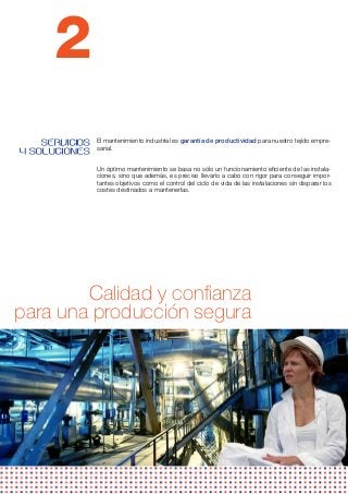 2
    SERVICIOS   El mantenimiento industrial es garantía de productividad para nuestro tejido empre-
                sarial.
Y SOLUCIONES
                Un óptimo mantenimiento se basa no sólo un funcionamiento eficiente de las instala-
                ciones, sino que además, es preciso llevarlo a cabo con rigor para conseguir impor-
                tantes objetivos como el control del ciclo de vida de las instalaciones sin disparar los
                costes destinados a mantenerlas.
                 




        Calidad y confianza
para una producción segura
 