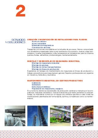 2
    SERVICIOS   CREACIÓN Y MODIFICACIÓN DE INSTALACIONES PARA FLUIDOS
                      Acero al carbono
Y SOLUCIONES          Acero inoxidable
                      Materiales termoplásticos
                      Construcción de tinas
                Trabajamos con aceros inoxidables en la industria de procesos. Hemos comprobado
                sus excelentes propiedades tales como resistencia a la corrosión, dureza a baja tem-
                peratura y buenas propiedades a alta temperatura en instalaciones para la industria
                química, láctea, alimenticia y biotecnológica, fundamentalmente.


                MONTAJE Y DESMONTAJE DE MAQUINARIA INDUSTRIAL
                      Montaje de maquinaria industrial
                      Montaje de prensas
                      Montaje de cintas transportadoras
                      Montaje de líneas de producción
                Experiencia en trabajos de mantenimiento de maquinaria en líneas de producción y
                trabajos preventivos para maquinaria en general. Nuestros profesionales son expertos
                en mecánica, hidráulica y neumática.


                MANTENIMIENTO INDUSTRIAL EN CENTROS PRODUCTIVOS
                       Calderería
                       Soldadura
                       Estructuras metálicas
                       Reparación de maquinaria y equipos 
                En un entorno donde las necesidades de producción cambian a menudo por la com-
                petencia, máquinas obsoletas o nuevas inversiones que harán aumentar la competi-
                tividad, es importante contar con un equipo de confianza que lleve a cabo todas las
                modificaciones planificadas de forma rápida, óptima y completa así como su manten-
                imiento.
 