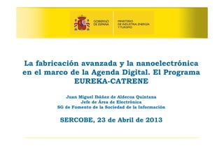 La fabricación avanzada y la nanoelectrónica
en el marco de la Agenda Digital. El Programa
EUREKA-CATRENE
Juan Miguel Ibáñez de Aldecoa Quintana
Jefe de Área de Electrónica
SG de Fomento de la Sociedad de la Información
SERCOBE, 23 de Abril de 2013
 