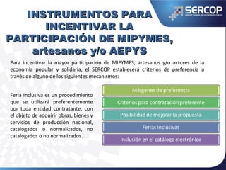 INSTRUMENTOS PARAINSTRUMENTOS PARA
INCENTIVAR LAINCENTIVAR LA
PARTICIPACIÓN DE MIPYMES,PARTICIPACIÓN DE MIPYMES,
artesanos y/o AEPYSartesanos y/o AEPYS
Feria Inclusiva es un procedimiento
que se utilizará preferentemente
por toda entidad contratante, con
el objeto de adquirir obras, bienes y
servicios de producción nacional,
catalogados o normalizados, no
catalogados o no normalizados.
Para incentivar la mayor participación de MIPYMES, artesanos y/o actores de la
economía popular y solidaria, el SERCOP establecerá criterios de preferencia a
través de alguno de los siguientes mecanismos:
 