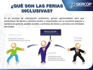¿QUÉ SON LAS FERIAS¿QUÉ SON LAS FERIAS
INCLUSIVAS?INCLUSIVAS?
Es un proceso de contratación preferente, genera oportunidades para que
productores de bienes y servicios locales y relacionados con la economía popular y
solidaria en general, puedan acceder a contratos de bienes y servicios con entidades
del Estado.
 