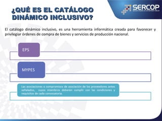 ¿QUÉ ES EL CATÁLOGO¿QUÉ ES EL CATÁLOGO
DINÁMICO INCLUSIVO?DINÁMICO INCLUSIVO?
El catálogo dinámico inclusivo, es una herramienta informática creada para favorecer y
privilegiar órdenes de compra de bienes y servicios de producción nacional.
 