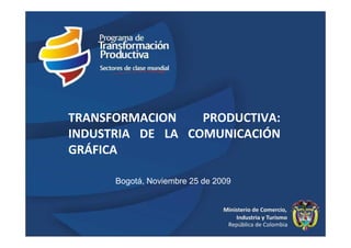 TRANSFORMACION    PRODUCTIVA:
INDUSTRIA DE LA COMUNICACIÓN
GRÁFICA

      Bogotá, Noviembre 25 de 2009




                                     1
 