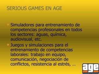 SERIOUS GAMES EN AGE Simuladores para entrenamiento de competencias profesionales en todos los sectores: aguas, química, audiovisual, etc. Juegos y simulaciones para el entrenamiento de competencias laborales: trabajo en equipo, comunicación, negociación de conflictos, resistencia al estrés, … 