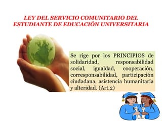 LEY DEL SERVICIO COMUNITARIO DEL
ESTUDIANTE DE EDUCACIÓN UNIVERSITARIA
Se rige por los PRINCIPIOS de
solidaridad, responsabilidad
social, igualdad, cooperación,
corresponsabilidad, participación
ciudadana, asistencia humanitaria
y alteridad. (Art.2)
 