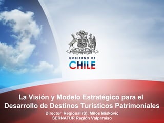 La Visión y Modelo Estratégico para el
Desarrollo de Destinos Turísticos Patrimoniales
Director Regional (S), Milos Miskovic
SERNATUR Región Valparaíso
 