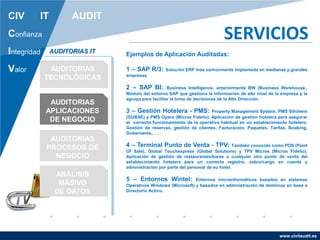 www.civitaudit.es
CIV IT AUDIT
Confianza
Integridad
Valor
SERVICIOS
AUDITORIAS
TECNOLÓGICAS
AUDITORIAS
APLICACIONES
DE NEGOCIO
AUDITORIAS
PROCESOS DE
NEGOCIO
ANÁLISIS
MÁSIVO
DE DATOS
AUDITORIAS IT Ejemplos de Aplicación Auditadas:
1 – SAP R/3: Solución ERP más comúnmente implantada en medianas y grandes
empresas.
2 – SAP BI: Business Intelligence, anteriormente BW (Business Warehouse,.
Módulo del entorno SAP que gestiona la información de alto nivel de la empresa y la
agrupa para facilitar la toma de decisiones de la Alta Dirección.
3 – Gestión Hotelera - PMS: Property Management System, PMS Sihotwin
(GUBSE) y PMS Opera (Micros Fidelio). Aplicación de gestión hotelera para asegurar
el correcto funcionamiento de la operativa habitual en un establecimiento hotelero.
Gestión de reservas, gestión de clientes, Facturación, Paquetes, Tarifas, Booking,
Gobernanta,……
4 – Terminal Punto de Venta - TPV: También conocido como POS (Point
Of Sale), Global Touchexpress (Global Solutions) y TPV Micros (Micros Fidelio).
Aplicación de gestión de restaurantes/bares o cualquier otro punto de venta del
establecimiento hotelero para un correcto registro, cobro/cargo en cuenta y
administración por parte del personal de su hotel.
5 – Entornos Wintel: Entornos microinformáticos basados en sistemas
Operativos Windows (Microsoft) y basados en administración de dominios en base a
Directorio Activo.
 