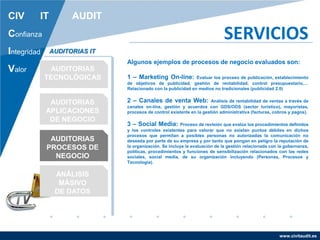 www.civitaudit.es
CIV IT AUDIT
Confianza
Integridad
Valor
SERVICIOS
AUDITORIAS
TECNOLÓGICAS
AUDITORIAS
APLICACIONES
DE NEGOCIO
AUDITORIAS
PROCESOS DE
NEGOCIO
ANÁLISIS
MÁSIVO
DE DATOS
AUDITORIAS IT
Algunos ejemplos de procesos de negocio evaluados son:
1 – Marketing On-line: Evaluar los proceso de publicación, establecimiento
de objetivos de publicidad, gestión de rentabilidad, control presupuestario,…
Relacionado con la publicidad en medios no tradicionales (publicidad 2.0)
2 – Canales de venta Web: Análisis de rentabilidad de ventas a través de
canales on-line, gestión y acuerdos con GDS/ODS (sector turístico), mayoristas,
procesos de control existente en la gestión administrativa (facturas, cobros y pagos).
3 – Social Media: Proceso de revisión que evalúa los procedimientos definidos
y los controles existentes para valorar que no existan puntos débiles en dichos
procesos que permitan a posibles personas no autorizadas la comunicación no
deseada por parte de su empresa y por tanto que pongan en peligro la reputación de
la organización. Se incluye la evaluación de la gestión relacionada con la gobernanza,
políticas, procedimientos y funciones de sensibilización relacionados con las redes
sociales, social media, de su organización incluyendo (Personas, Procesos y
Tecnología).
 