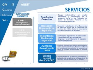 www.civitaudit.es
CIV IT AUDIT
Confianza
Integridad
Valor
SERVICIOS
L.O.P.D.
Ley Orgánica de
Protección de Datos
L.S.S.I
Ley de Servicios de la
Sociedad de la
Información
CUMPLIMIENTO
NORMATIVO
• Equipo multidisciplinar con amplia
experiencia y conocimiento en la
aplicación de la Ley de Protección de
Datos de Carácter Personal y su
normativa de Desarrollo.
Resolución
Consultas
•Redacción y actualización de los Documentos
de Seguridad en las que se contemplan las
medidas de índole técnica y organizativa
acorde a la normativa de seguridad.
Redacción
Documento de
Seguridad
• Definición e implantación de las medidas
de seguridad en la operativa de la
empresa y en el tratamiento de los datos
de carácter personal.
Implantación
Medidas de
seguridad
•Auditorias bianuales para asegurar el cumplimiento
de los controles establecidos. Personal cualificado
en la realización de auditorias de protección de
datos en grandes multinacionales y servicios
sanitarios.
Auditorias
Cumplimiento
LOPD
•Gestión integral de la definición, implantación y
evaluación de cumplimiento del tratamiento de
Datos de Carácter Personal de su empresa.
Servicio
Integral
Gestión LOPD
 