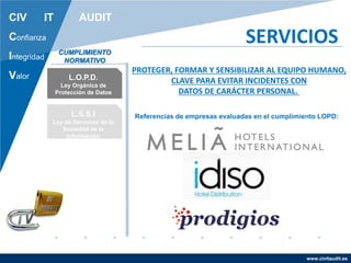 www.civitaudit.es
CIV IT AUDIT
Confianza
Integridad
Valor
SERVICIOS
L.O.P.D.
Ley Orgánica de
Protección de Datos
L.S.S.I
Ley de Servicios de la
Sociedad de la
Información
CUMPLIMIENTO
NORMATIVO
Referencias de empresas evaluadas en el cumplimiento LOPD:
PROTEGER, FORMAR Y SENSIBILIZAR AL EQUIPO HUMANO,
CLAVE PARA EVITAR INCIDENTES CON
DATOS DE CARÁCTER PERSONAL.
 