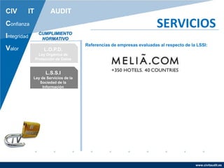 www.civitaudit.es
CIV IT AUDIT
Confianza
Integridad
Valor
SERVICIOS
L.O.P.D.
Ley Orgánica de
Protección de Datos
L.S.S.I
Ley de Servicios de la
Sociedad de la
Información
CUMPLIMIENTO
NORMATIVO
Referencias de empresas evaluadas al respecto de la LSSI:
 