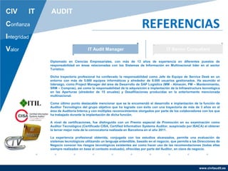 www.civitaudit.es
CIV IT AUDIT
Confianza
Integridad
Valor
REFERENCIAS
IT Audit Manager IT Senior Consultant
Diplomado en Ciencias Empresariales, con más de 13 años de experiencia en diferentes puestos de
responsabilidad en áreas relacionadas con los Sistemas de Información en Multinacional líder en el sector
Turístico.
Dicha trayectoria profesional ha conllevado la responsabilidad como Jefe de Equipo de Service Desk en un
entorno con más de 5.000 equipos informáticos y alrededor de 8.000 usuarios gestionados. Ha asumido el
liderazgo, como Project Manager del área de Desarrollo de SAP Logistics (MM - Almacén, PM – Mantenimiento,
SRM – Compras), así como la responsabilidad de la adquisición e implantación de la Infraestructura tecnológica
en las Aperturas (alrededor de 15 anuales) y Desafiliaciones producidas en la anteriormente mencionada
multinacional.
Como último punto destacable mencionar que se le encomendó el desarrollo e implantación de la función de
Auditor Tecnológico del grupo objetivo que ha logrado con éxito con una trayectoria de más de 3 años en el
área de Auditoría Interna y con múltiples reconocimientos otorgados por parte de los colaboradores con los que
ha trabajado durante la implantación de dicha función.
A nivel de certificaciones, fue distinguido con un Premio especial de Promoción en su examinación como
Auditor Tecnológico (Certificado CISA, Certified Information Systems Auditor, auspiciado por ISACA) al obtener
la tercer mejor nota de la convocatoria realizada en Barcelona en el año 2011.
La experiencia profesional obtenida, conjugada con los estudios alcanzados, permite una evaluación de
sistemas tecnológicos utilizando un lenguaje entendible, basado en el negocio, que permita a las Direcciones de
Negocio conocer los riesgos tecnológicos existentes así como hacer uso de las recomendaciones (todas ellas
siempre realizadas en base al contexto evaluado), ofrecidas por parte del Auditor, en clave de negocio.
 