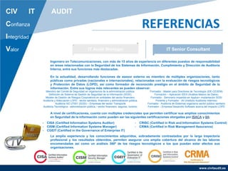 www.civitaudit.es
CIV IT AUDIT
Confianza
Integridad
Valor
REFERENCIAS
IT Audit Manager IT Senior Consultant
Ingeniero en Telecomunicaciones, con más de 15 años de experiencia en diferentes puestos de responsabilidad
en áreas relacionadas con la Seguridad de los Sistemas de Información, Cumplimiento y Dirección de Auditoria
Interna, entre sus funciones más destacadas.
En la actualidad, desarrollando funciones de asesor externo es miembro de múltiples organizaciones, tanto
públicas como privadas (nacionales e internacionales), relacionadas con la evaluación de riesgos tecnológicos
y Protección de Datos (LOPD), así como formador de reconocido prestigio en el ámbito de Seguridad de la
información. Entre sus logros más relevantes se pueden observar:
A nivel de certificaciones, cuenta con múltiples credenciales que permiten certificar sus amplios conocimientos
en Seguridad de la información como pueden ser las siguientes certificaciones otorgadas por ISACA y IIA:
La amplia experiencia y los conocimientos adquiridos, sobradamente contrastados por la larga trayectoria
profesional y los resultados obtenidos, permiten asegurar una amplia cobertura del alcance de las labores
encomendadas así como un análisis 360º de los riesgos tecnológicos a los que puedan estar afectos sus
organizaciones.
Miembro del Comité de Seguridad en organismos de la administración pública.
Definición de Sistema de Gestión de Seguridad de la Información (SGSI).
Modelo de Gestión de Riesgos Corporativos en entidades del sector financiero.
Auditoría y Adecuación LOPD - sector sanitario, financiero y administración pública.
Auditoria ISO 27001 (SGSI) – Empresas del sector Transporte
Auditoria Tecnológica - administración pública, l sector financiero, seguros, turismo.
Formador - Master para Directores de Tecnología (IDE-CESEM)
Formación – Aplicación IDEA (Análisis Masivo de Datos)
Formador - Seminario impartido en Applus+ implantación SGSI
Ponente y Formador - IAI (Instituto Auditores Internos)
Formador - Auditoría de Sistemas organismo sector público sanitario
Formador – Empresa Desarrollo Software acerca del Impacto LOPD
- CISA (Certified Information Systems Auditor)
- CISM (Certified Information Systems Manager)
- CGEIT (Certified in the Governance of Enterprise IT)
- CRISC (Certified in Risk and Information Systems Control)
- CRMA (Certified in Risk Management Assurance)
 