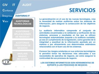 www.civitaudit.es
CIV IT AUDIT
Confianza
Integridad
Valor
SERVICIOS
AUDITORIAS
TECNOLÓGICAS
AUDITORIAS
APLICACIONES
DE NEGOCIO
AUDITORIAS
PROCESOS DE
NEGOCIO
ANÁLISIS
MÁSIVO
DE DATOS
AUDITORIAS IT
La generalización en el uso de las nuevas tecnologías, crea
la necesidad de realizar auditorías sobre los sistemas de
información, para asegurar la consecución de los objetivos
de negocio.
La auditoría informática comprende el conjunto de
actividades encaminadas a la validación y verificación de los
sistemas, procesos y resultados en los que se utilicen
tecnologías automatizadas (soporte a la auditoria contable),
ya sea en cumplimiento de la legislación, como garantía de la
integridad y exactitud de la información aportada por un
sistema o por alineamiento con determinados estándares
relacionados con el buen uso de los sistemas.
Conocer los riesgos existentes en sus entornos tecnológicos
le permitirá tomar las decisiones más adecuadas a sus
necesidades de operativa de negocio, así como asegurar la
continuidad de sus procesos de negocio.
LOS SISTEMAS INFORMÁTICOS SON HERRAMIENTAS DE
SOPORTE A LOS PROCESOS DE NEGOCIO.
 