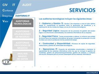 www.civitaudit.es
CIV IT AUDIT
Confianza
Integridad
Valor
SERVICIOS
AUDITORIAS
TECNOLÓGICAS
AUDITORIAS
APLICACIONES
DE NEGOCIO
AUDITORIAS
PROCESOS DE
NEGOCIO
ANÁLISIS
MÁSIVO
DE DATOS
AUDITORIAS IT
Las auditorias tecnológicas incluyen las siguientes áreas:
1 - Gobierno y Gestión TI: Ayudar a las empresas a crear el valor óptimo
desde IT, manteniendo el equilibrio entre la generación de beneficios y la
optimización de los niveles de riesgo y el uso de recursos tecnológicos.
2 - Seguridad Lógica: Evaluación de los procesos de gestión del acceso
lógico a la información automatizada y los sistemas informáticos de su empresa.
3 - Seguridad Física: Tareas encaminadas a obtener un entorno que proteja
de forma física los sistemas informáticos del grupo incluyendo la protección a la red
de datos así como la protección de los puestos de trabajo.
4 - Continuidad y Disponibilidad: Procesos de copias de seguridad,
restauración y planes de continuidad tecnológicos.
5 - Operaciones IT: Conjunto de actividades encaminadas a mantener la
operatividad de los sistemas informáticos entre los que se incluyen la gestión de
incidentes, gestión de peticiones/requerimientos, gestión de cambios; o cualquier
otra acción necesaria para el correcto desempeño de los sistemas informáticos.
 
