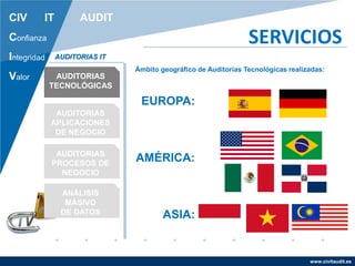 www.civitaudit.es
CIV IT AUDIT
Confianza
Integridad
Valor
SERVICIOS
AUDITORIAS
TECNOLÓGICAS
AUDITORIAS
APLICACIONES
DE NEGOCIO
AUDITORIAS
PROCESOS DE
NEGOCIO
ANÁLISIS
MÁSIVO
DE DATOS
AUDITORIAS IT
Ámbito geográfico de Auditorias Tecnológicas realizadas:
EUROPA:
AMÉRICA:
ASIA:
 
