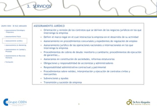 3.  SERVICIOS ASESORAMIENTO JURÍDICO Orientación y revisión de los contratos que se deriven de los negocios jurídicos en los que intervenga la empresa Definir el marco legal en el cual interactúa la empresa en el desarrollo de su actividad Asesoramiento en procedimientos concursales y expedientes de regulación de empleo Asesoramiento jurídico de las operaciones nacionales o internacionales en los que intervenga la empresa Procedimientos de cobros de deuda: monitorio y cambiario; procedimientos de ejecución de garantías;… Asesoramos en constitución de sociedades, reformas estaturarias Obligaciones y responsabilidad de accionistas y administradores Responsabilidad administrativa contractual y patrimonial  Procedimientos sobre validez, interpretación y ejecución de contratos civiles y mercantiles Subvenciones y ayudas Transmisión y sucesión de empresa 