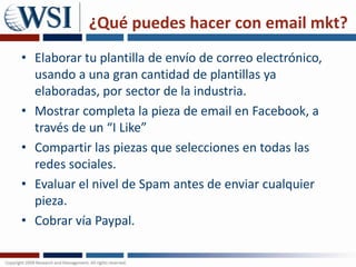 ¿Qué puedes hacer con email mkt?Elaborar tu plantilla de envío de correo electrónico, usando a una gran cantidad de plantillas ya elaboradas, por sector de la industria.Mostrar completa la pieza de email en Facebook, a través de un “I Like”Compartir las piezas que selecciones en todas las redes sociales. Evaluar el nivel de Spam antes de enviar cualquier pieza.Cobrar vía Paypal. 