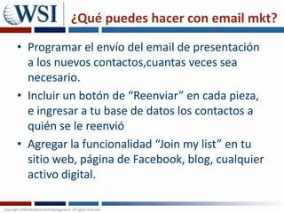 ¿Qué puedes hacer con email mkt?Programar el envío del email de presentación a los nuevos contactos,cuantas veces sea necesario. Incluir un botón de “Reenviar” en cada pieza, e ingresar a tu base de datos los contactos a quién se le reenvióAgregar la funcionalidad “Join my list” en tu sitio web, página de Facebook, blog, cualquier activo digital.