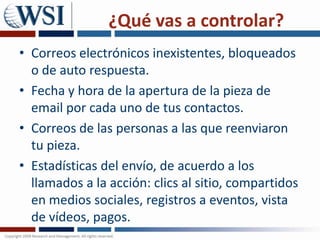 ¿Qué vas a controlar?Correos electrónicos inexistentes, bloqueados o de auto respuesta. Fecha y hora de la apertura de la pieza de email por cada uno de tus contactos. Correos de las personas a las que reenviaron tu pieza. Estadísticas del envío, de acuerdo a los llamados a la acción: clics al sitio, compartidos en medios sociales, registros a eventos, vista de vídeos, pagos.