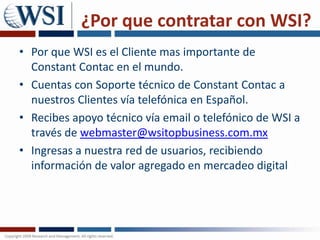 ¿Por que contratar con WSI?Por que WSI es el Cliente mas importante de ConstantContacen el mundo. Cuentas con Soporte técnico de ConstantContac a nuestros Clientes vía telefónica en Español. Recibes apoyo técnico vía email o telefónico de WSI a través de webmaster@wsitopbusiness.com.mxIngresas a nuestra red de usuarios, recibiendo información de valor agregado en mercadeo digital
