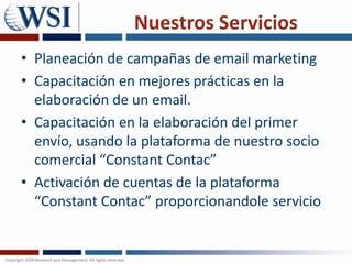 Nuestros Servicios Planeación de campañas de email marketingCapacitación en mejores prácticas en la elaboración de un email.Capacitación en la elaboración del primer envío, usando la plataforma de nuestro socio comercial “ConstantContac”Activación de cuentas de la plataforma “ConstantContac” proporcionandole servicio 
