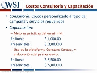 Costos Consultoría y Capacitación Consultoría: Costos personalizado al tipo de campaña y servicios requeridosCapacitación: Mejores prácticas del email mkt: En línea: 			$ 1,000.00Presenciales:   		$  3,000.00Uso de la plataforma ConstantContac, y elaboración del primer envío. En línea: 			$ 2,500.00Presenciales:   		$  5,000.00