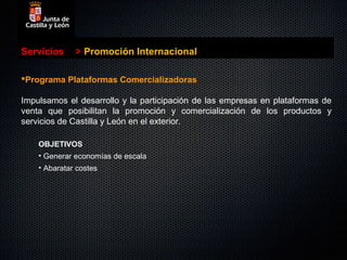 Servicios     > Promoción Internacional

Programa Plataformas Comercializadoras

Impulsamos el desarrollo y la participación de las empresas en plataformas de
venta que posibilitan la promoción y comercialización de los productos y
servicios de Castilla y León en el exterior.

    OBJETIVOS
    • Generar economías de escala
    • Abaratar costes
 