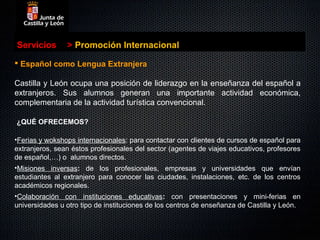Servicios       > Promoción Internacional

 Español como Lengua Extranjera

Castilla y León ocupa una posición de liderazgo en la enseñanza del español a
extranjeros. Sus alumnos generan una importante actividad económica,
complementaria de la actividad turística convencional.

¿QUÉ OFRECEMOS?

•Ferias y wokshops internacionales: para contactar con clientes de cursos de español para
extranjeros, sean éstos profesionales del sector (agentes de viajes educativos, profesores
de español,…) o alumnos directos.
•Misiones inversas: de los profesionales, empresas y universidades que envían
estudiantes al extranjero para conocer las ciudades, instalaciones, etc. de los centros
académicos regionales.
•Colaboración con instituciones educativas: con presentaciones y mini-ferias en
universidades u otro tipo de instituciones de los centros de enseñanza de Castilla y León.
 