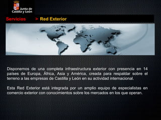 Servicios     > Red Exterior




Disponemos de una completa infraestructura exterior con presencia en 14
países de Europa, África, Asia y América, creada para respaldar sobre el
terreno a las empresas de Castilla y León en su actividad internacional.

Esta Red Exterior está integrada por un amplio equipo de especialistas en
comercio exterior con conocimientos sobre los mercados en los que operan.
 