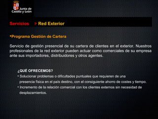Servicios     > Red Exterior

Programa Gestión de Cartera

Servicio de gestión presencial de su cartera de clientes en el exterior. Nuestros
profesionales de la red exterior pueden actuar como comerciales de su empresa
ante sus importadores, distribuidores y otros agentes.


    ¿QUÉ OFRECEMOS?
    • Solucionar problemas o dificultades puntuales que requieren de una
     presencia física en el país destino, con el consiguiente ahorro de costes y tiempo.
    • Incremento de la relación comercial con los clientes externos sin necesidad de
     desplazamientos.
 