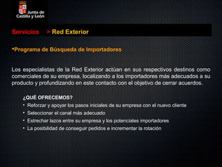 Servicios     > Red Exterior

Programa de Búsqueda de Importadores


Los especialistas de la Red Exterior actúan en sus respectivos destinos como
comerciales de su empresa, localizando a los importadores más adecuados a su
producto y profundizando en este contacto con el objetivo de cerrar acuerdos.

    ¿QUÉ OFRECEMOS?
    • Reforzar y apoyar los pasos iniciales de su empresa con el nuevo cliente
    • Seleccionar el canal más adecuado
    • Estrechar lazos entre su empresa y los potenciales importadores
    • La posibilidad de conseguir pedidos e incrementar la rotación
 