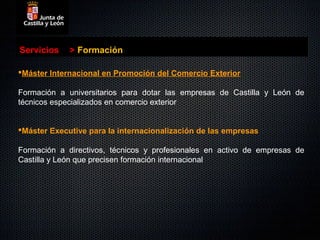 Servicios    > Formación

Máster Internacional en Promoción del Comercio Exterior

Formación a universitarios para dotar las empresas de Castilla y León de
técnicos especializados en comercio exterior


Máster Executive para la internacionalización de las empresas

Formación a directivos, técnicos y profesionales en activo de empresas de
Castilla y León que precisen formación internacional
 