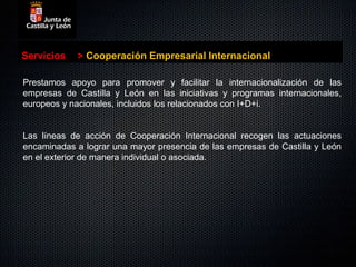 Servicios   > Cooperación Empresarial Internacional

Prestamos apoyo para promover y facilitar la internacionalización de las
empresas de Castilla y León en las iniciativas y programas internacionales,
europeos y nacionales, incluidos los relacionados con I+D+i.


Las líneas de acción de Cooperación Internacional recogen las actuaciones
encaminadas a lograr una mayor presencia de las empresas de Castilla y León
en el exterior de manera individual o asociada.
 