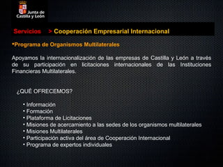 Servicios     > Cooperación Empresarial Internacional

Programa de Organismos Multilaterales

Apoyamos la internacionalización de las empresas de Castilla y León a través
de su participación en licitaciones internacionales de las Instituciones
Financieras Multilaterales.


 ¿QUÉ OFRECEMOS?

    • Información
    • Formación
    • Plataforma de Licitaciones
    • Misiones de acercamiento a las sedes de los organismos multilaterales
    • Misiones Multilaterales
    • Participación activa del área de Cooperación Internacional
    • Programa de expertos individuales
 