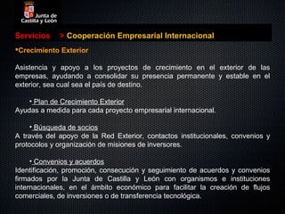 Servicios    > Cooperación Empresarial Internacional
Crecimiento Exterior

Asistencia y apoyo a los proyectos de crecimiento en el exterior de las
empresas, ayudando a consolidar su presencia permanente y estable en el
exterior, sea cual sea el país de destino.

    • Plan de Crecimiento Exterior
Ayudas a medida para cada proyecto empresarial internacional.

     • Búsqueda de socios
A través del apoyo de la Red Exterior, contactos institucionales, convenios y
protocolos y organización de misiones de inversores.

     • Convenios y acuerdos
Identificación, promoción, consecución y seguimiento de acuerdos y convenios
firmados por la Junta de Castilla y León con organismos e instituciones
internacionales, en el ámbito económico para facilitar la creación de flujos
comerciales, de inversiones o de transferencia tecnológica.
 
