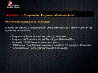 Servicios      > Cooperación Empresarial Internacional

Internacionalización de la Innovación

A través del impulso a la participación de las empresas de Castilla y León en las
siguientes actuaciones:

    • Programas internacionales, europeos y bilaterales
    • Programa de Transferencia de Tecnología: Galactea Plus
    • Redes de I+D+i internacionales y europeas
    • Plataformas Tecnológicas Europeas e Iniciativas Tecnológicas Conjuntas
    • Participación en Ferias y Congresos de Tecnología.
 