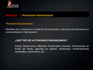 Servicios     > Promoción Internacional


Acciones de promoción

Permiten dar a conocer en el exterior los productos y servicios para favorecer su
comercialización internacional.


         ¿QUÉ TIPO DE ACTIVIDADES ORGANIZAMOS?

         Ferias, Show-rooms, Misiones Comerciales Inversas, Promociones en
         Punto de Venta, Agendas en destino, Workshops, Presentaciones
         sectoriales y seminarios, etc.
 