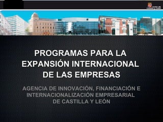 PROGRAMAS PARA LA
EXPANSIÓN INTERNACIONAL
    DE LAS EMPRESAS
AGENCIA DE INNOVACIÓN, FINANCIACIÓN E
 INTERNACIONALIZACIÓN EMPRESARIAL
         DE CASTILLA Y LEÓN
 