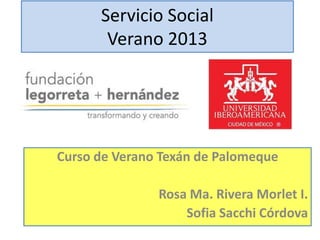 Servicio Social
Verano 2013

Curso de Verano Texán de Palomeque
Rosa Ma. Rivera Morlet I.
Sofia Sacchi Córdova

 