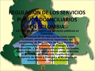 REGULACION DE LOS SERVICIOS PUBLIOS DOMICILIARIOS EN COLOMBIA LEY 142 DE 1994 regula Los servicios públicos en Colombia,  En el  artículo 69 de esta Ley se crean como unidades administrativas especiales, las comisiones de Regulación de Agua Potable y Saneamiento Ambiental, de Energía y Gas Combustible, y de Telecomunicaciones, las cuales, según dispone esa misma norma, están adscritas al Ministerio de Desarrollo Económico, al Ministerio de Minas y Energía y al Ministerio de Comunicaciones, respectivamente . 