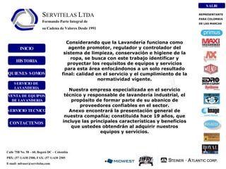 INICIO HISTORIA QUIENES SOMOS VENTA DE EQUIPOS DE LAVANDERIA SERVICIO DE  LAVANDERIA SERVICIO TECNICO CONTACTENOS Calle 75B No. 58 – 60, Bogotá DC – Colombia PBX: (57 1) 630 2500, FAX: (57 1) 630 2505 E-mail: mfraser@servitelas.com Considerando que la Lavandería funciona como agente promotor, regulador y controlador del sistema de limpieza, conservación e higiene de la ropa, se busca con este trabajo identificar y proyectar los requisitos de equipos y servicios para esta área enfocándonos a un solo resultado final: calidad en el servicio y el cumplimiento de la normatividad vigente. Nuestra empresa especializada en el servicio técnico y responsable de lavandería industrial, el propósito de formar parte de su abanico de proveedores confiables en el sector. Anexo encontrará la presentación general de nuestra compañía; constituida hace 19 años, que incluye las principales características y beneficios que ustedes obtendrán al adquirir nuestros equipos y servicios. REPRESENTANTE  PARA COLOMBIA  DE LAS MARCAS SALIR S ERVITELAS  L TDA Formando Parte Integral de su Cadena de Valores Desde 1991 
