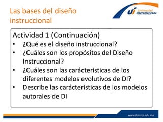 www.lainter.edu.mxwww.lainter.edu.mx
Las bases del diseño
instruccional
Actividad 1 (Continuación)
• ¿Qué es el diseño instruccional?
• ¿Cuáles son los propósitos del Diseño
Instruccional?
• ¿Cuáles son las carácterísticas de los
diferentes modelos evolutivos de DI?
• Describe las carácterísticas de los modelos
autorales de DI
 