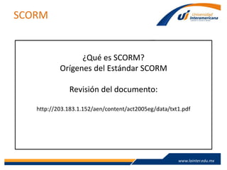 www.lainter.edu.mxwww.lainter.edu.mx
SCORM
¿Qué es SCORM?
Orígenes del Estándar SCORM
Revisión del documento:
http://203.183.1.152/aen/content/act2005eg/data/txt1.pdf
 