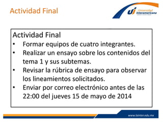 www.lainter.edu.mxwww.lainter.edu.mx
Actividad Final
Actividad Final
• Formar equipos de cuatro integrantes.
• Realizar un ensayo sobre los contenidos del
tema 1 y sus subtemas.
• Revisar la rúbrica de ensayo para observar
los lineamientos solicitados.
• Enviar por correo electrónico antes de las
22:00 del jueves 15 de mayo de 2014
 