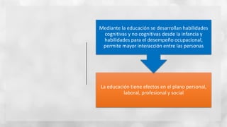 La educación tiene efectos en el plano personal,
laboral, profesional y social
Mediante la educación se desarrollan habilidades
cognitivas y no cognitivas desde la infancia y
habilidades para el desempeño ocupacional,
permite mayor interacción entre las personas
 