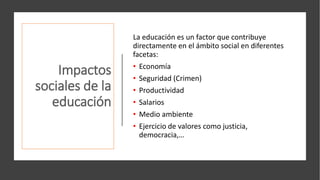 Impactos
sociales de la
educación
La educación es un factor que contribuye
directamente en el ámbito social en diferentes
facetas:
• Economía
• Seguridad (Crimen)
• Productividad
• Salarios
• Medio ambiente
• Ejercicio de valores como justicia,
democracia,…
 