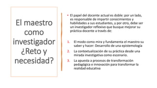 El maestro
como
investigador
¿Reto y
necesidad?
• El papel del docente actual es doble: por un lado,
es responsable de impartir conocimientos y
habilidades a sus estudiantes, y por otro, debe ser
un investigador reflexivo que busque mejorar su
práctica docente a través de:
1. El modo como mira y fundamenta el maestro su
saber y hacer: Desarrollo de una epistemología
2. La contextualización de su práctica desde una
mirada investigativa como escenario.
3. La apuesta a procesos de transformación
pedagógica e innovación para transformar la
realidad educativa
 